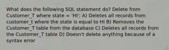 What does the following SQL statement do? Delete from Customer_T where state = 'HI'; A) Deletes all records from customer_t where the state is equal to HI B) Removes the Customer_T table from the database C) Deletes all records from the Customer_T table D) Doesn't delete anything because of a syntax error