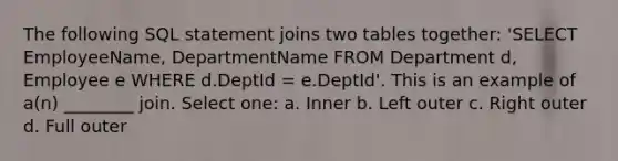 The following SQL statement joins two tables together: 'SELECT EmployeeName, DepartmentName FROM Department d, Employee e WHERE d.DeptId = e.DeptId'. This is an example of a(n) ________ join. Select one: a. Inner b. Left outer c. Right outer d. Full outer