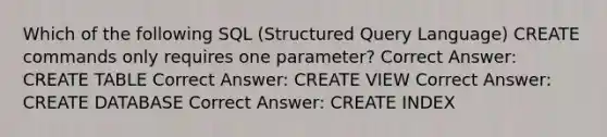 Which of the following SQL (Structured Query Language) CREATE commands only requires one parameter? Correct Answer: CREATE TABLE Correct Answer: CREATE VIEW Correct Answer: CREATE DATABASE Correct Answer: CREATE INDEX