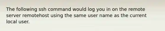 The following ssh command would log you in on the remote server remotehost using the same user name as the current local user.