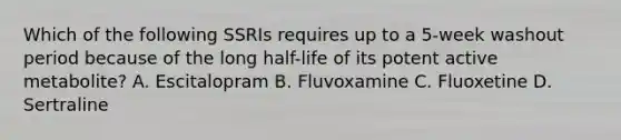 Which of the following SSRIs requires up to a 5-week washout period because of the long half-life of its potent active metabolite? A. Escitalopram B. Fluvoxamine C. Fluoxetine D. Sertraline