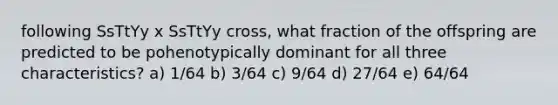 following SsTtYy x SsTtYy cross, what fraction of the offspring are predicted to be pohenotypically dominant for all three characteristics? a) 1/64 b) 3/64 c) 9/64 d) 27/64 e) 64/64