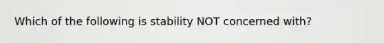 Which of the following is stability NOT concerned with?