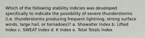 Which of the following stability indicies was developed specifically to indicate the possibility of severe thunderstorms (i.e. thunderstorms producing frequent lightning, strong surface winds, large hail, or tornadoes)? a. Showalter Index b. Lifted Index c. SWEAT Index d. K Index e. Total Totals Index