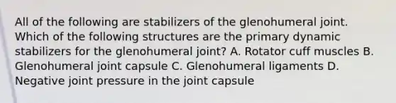 All of the following are stabilizers of the glenohumeral joint. Which of the following structures are the primary dynamic stabilizers for the glenohumeral joint? A. Rotator cuff muscles B. Glenohumeral joint capsule C. Glenohumeral ligaments D. Negative joint pressure in the joint capsule