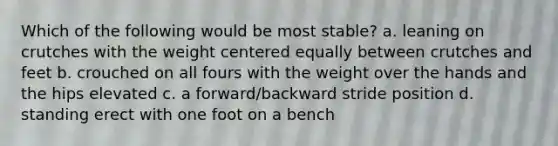 Which of the following would be most stable? a. leaning on crutches with the weight centered equally between crutches and feet b. crouched on all fours with the weight over the hands and the hips elevated c. a forward/backward stride position d. standing erect with one foot on a bench