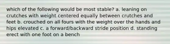 which of the following would be most stable? a. leaning on crutches with weight centered equally between crutches and feet b. crouched on all fours with the weight over the hands and hips elevated c. a forward/backward stride position d. standing erect with one foot on a bench