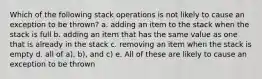 Which of the following stack operations is not likely to cause an exception to be thrown? a. adding an item to the stack when the stack is full b. adding an item that has the same value as one that is already in the stack c. removing an item when the stack is empty d. all of a), b), and c) e. All of these are likely to cause an exception to be thrown