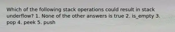 Which of the following stack operations could result in stack underflow? 1. None of the other answers is true 2. is_empty 3. pop 4. peek 5. push