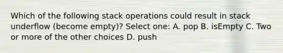 Which of the following stack operations could result in stack underflow (become empty)? Select one: A. pop B. isEmpty C. Two or more of the other choices D. push