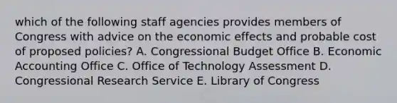 which of the following staff agencies provides members of Congress with advice on the economic effects and probable cost of proposed policies? A. Congressional Budget Office B. Economic Accounting Office C. Office of Technology Assessment D. Congressional Research Service E. Library of Congress