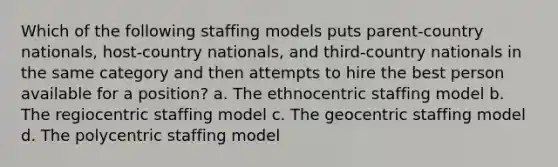 Which of the following staffing models puts parent-country nationals, host-country nationals, and third-country nationals in the same category and then attempts to hire the best person available for a position? a. The ethnocentric staffing model b. The regiocentric staffing model c. The geocentric staffing model d. The polycentric staffing model