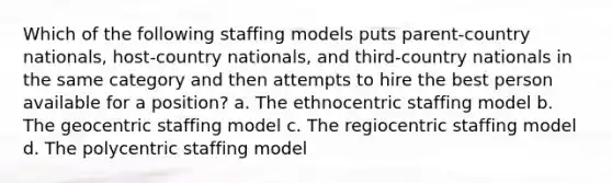 Which of the following staffing models puts parent-country nationals, host-country nationals, and third-country nationals in the same category and then attempts to hire the best person available for a position? a. The ethnocentric staffing model b. The geocentric staffing model c. The regiocentric staffing model d. The polycentric staffing model