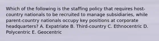 Which of the following is the staffing policy that requires host-country nationals to be recruited to manage subsidiaries, while parent-country nationals occupy key positions at corporate headquarters? A. Expatriate B. Third-country C. Ethnocentric D. Polycentric E. Geocentric