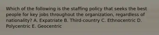 Which of the following is the staffing policy that seeks the best people for key jobs throughout the organization, regardless of nationality? A. Expatriate B. Third-country C. Ethnocentric D. Polycentric E. Geocentric