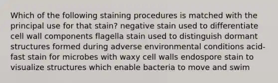 Which of the following staining procedures is matched with the principal use for that stain? negative stain used to differentiate cell wall components flagella stain used to distinguish dormant structures formed during adverse environmental conditions acid-fast stain for microbes with waxy cell walls endospore stain to visualize structures which enable bacteria to move and swim