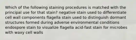 Which of the following staining procedures is matched with the principal use for that stain? negative stain used to differentiate cell wall components flagella stain used to distinguish dormant structures formed during adverse environmental conditions endospore stain to visualize flagella acid-fast stain for microbes with waxy cell walls