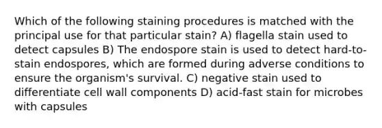 Which of the following staining procedures is matched with the principal use for that particular stain? A) flagella stain used to detect capsules B) The endospore stain is used to detect hard-to-stain endospores, which are formed during adverse conditions to ensure the organism's survival. C) negative stain used to differentiate cell wall components D) acid-fast stain for microbes with capsules