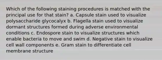 Which of the following staining procedures is matched with the principal use for that stain? a. Capsule stain used to visualize polysaccharide glycocalyx b. Flagella stain used to visualize dormant structures formed during adverse environmental conditions c. Endospore stain to visualize structures which enable bacteria to move and swim d. Negative stain to visualize cell wall components e. Gram stain to differentiate cell membrane structure