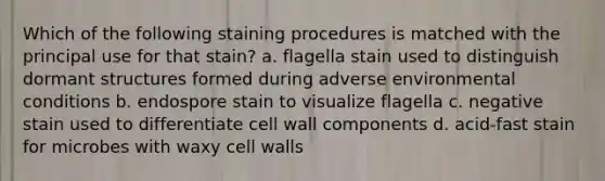 Which of the following staining procedures is matched with the principal use for that stain? a. flagella stain used to distinguish dormant structures formed during adverse environmental conditions b. endospore stain to visualize flagella c. negative stain used to differentiate cell wall components d. acid-fast stain for microbes with waxy cell walls