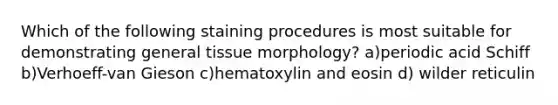 Which of the following staining procedures is most suitable for demonstrating general tissue morphology? a)periodic acid Schiff b)Verhoeff-van Gieson c)hematoxylin and eosin d) wilder reticulin