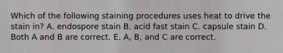 Which of the following staining procedures uses heat to drive the stain in? A. endospore stain B. acid fast stain C. capsule stain D. Both A and B are correct. E. A, B, and C are correct.