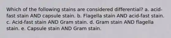 Which of the following stains are considered differential? a. acid-fast stain AND capsule stain. b. Flagella stain AND acid-fast stain. c. Acid-fast stain AND Gram stain. d. Gram stain AND flagella stain. e. Capsule stain AND Gram stain.