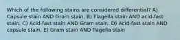 Which of the following stains are considered differential? A) Capsule stain AND Gram stain. B) Flagella stain AND acid-fast stain. C) Acid-fast stain AND Gram stain. D) Acid-fast stain AND capsule stain. E) Gram stain AND flagella stain