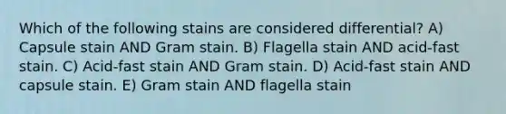 Which of the following stains are considered differential? A) Capsule stain AND Gram stain. B) Flagella stain AND acid-fast stain. C) Acid-fast stain AND Gram stain. D) Acid-fast stain AND capsule stain. E) Gram stain AND flagella stain