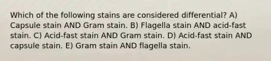 Which of the following stains are considered differential? A) Capsule stain AND Gram stain. B) Flagella stain AND acid-fast stain. C) Acid-fast stain AND Gram stain. D) Acid-fast stain AND capsule stain. E) Gram stain AND flagella stain.