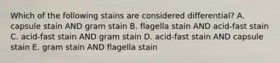 Which of the following stains are considered differential? A. capsule stain AND gram stain B. flagella stain AND acid-fast stain C. acid-fast stain AND gram stain D. acid-fast stain AND capsule stain E. gram stain AND flagella stain