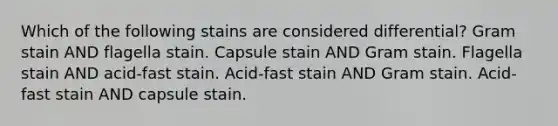 Which of the following stains are considered differential? Gram stain AND flagella stain. Capsule stain AND Gram stain. Flagella stain AND acid-fast stain. Acid-fast stain AND Gram stain. Acid-fast stain AND capsule stain.