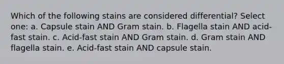 Which of the following stains are considered differential? Select one: a. Capsule stain AND Gram stain. b. Flagella stain AND acid-fast stain. c. Acid-fast stain AND Gram stain. d. Gram stain AND flagella stain. e. Acid-fast stain AND capsule stain.