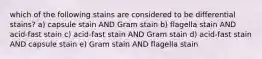 which of the following stains are considered to be differential stains? a) capsule stain AND Gram stain b) flagella stain AND acid-fast stain c) acid-fast stain AND Gram stain d) acid-fast stain AND capsule stain e) Gram stain AND flagella stain