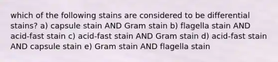 which of the following stains are considered to be differential stains? a) capsule stain AND Gram stain b) flagella stain AND acid-fast stain c) acid-fast stain AND Gram stain d) acid-fast stain AND capsule stain e) Gram stain AND flagella stain