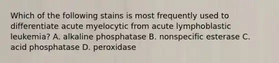 Which of the following stains is most frequently used to differentiate acute myelocytic from acute lymphoblastic leukemia? A. alkaline phosphatase B. nonspecific esterase C. acid phosphatase D. peroxidase