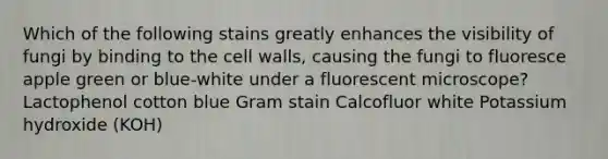 Which of the following stains greatly enhances the visibility of fungi by binding to the cell walls, causing the fungi to fluoresce apple green or blue-white under a fluorescent microscope? Lactophenol cotton blue Gram stain Calcofluor white Potassium hydroxide (KOH)