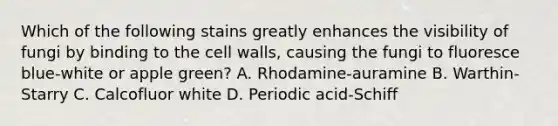 Which of the following stains greatly enhances the visibility of fungi by binding to the cell walls, causing the fungi to fluoresce blue-white or apple green? A. Rhodamine-auramine B. Warthin-Starry C. Calcofluor white D. Periodic acid-Schiff