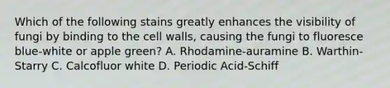 Which of the following stains greatly enhances the visibility of fungi by binding to the cell walls, causing the fungi to fluoresce blue-white or apple green? A. Rhodamine-auramine B. Warthin-Starry C. Calcofluor white D. Periodic Acid-Schiff