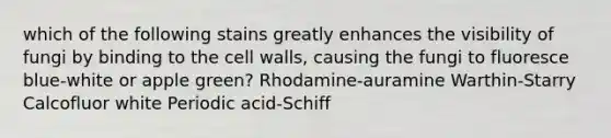 which of the following stains greatly enhances the visibility of fungi by binding to the cell walls, causing the fungi to fluoresce blue-white or apple green? Rhodamine-auramine Warthin-Starry Calcofluor white Periodic acid-Schiff