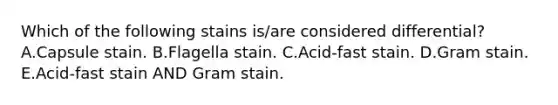 Which of the following stains is/are considered differential? A.Capsule stain. B.Flagella stain. C.Acid-fast stain. D.Gram stain. E.Acid-fast stain AND Gram stain.