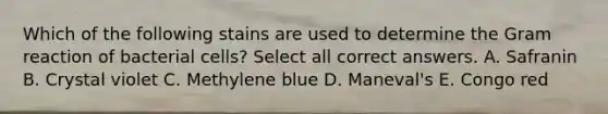 Which of the following stains are used to determine the Gram reaction of bacterial cells? Select all correct answers. A. Safranin B. Crystal violet C. Methylene blue D. Maneval's E. Congo red