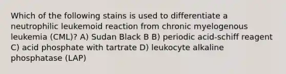 Which of the following stains is used to differentiate a neutrophilic leukemoid reaction from chronic myelogenous leukemia (CML)? A) Sudan Black B B) periodic acid-schiff reagent C) acid phosphate with tartrate D) leukocyte alkaline phosphatase (LAP)