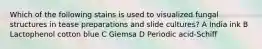 Which of the following stains is used to visualized fungal structures in tease preparations and slide cultures? A India ink B Lactophenol cotton blue C Giemsa D Periodic acid-Schiff