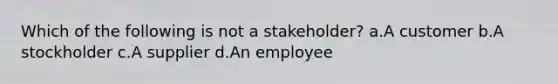 Which of the following is not a stakeholder? a.A customer b.A stockholder c.A supplier d.An employee