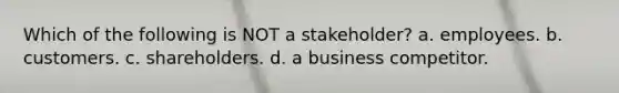 Which of the following is NOT a stakeholder? a. employees. b. customers. c. shareholders. d. a business competitor.