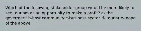 Which of the following stakeholder group would be more likely to see tourism as an opportunity to make a profit? a- the goverment b-host community c-business sector d- tourist e- none of the above