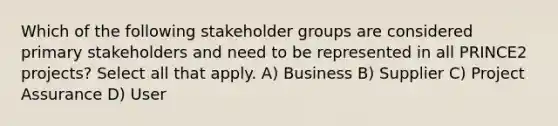 Which of the following stakeholder groups are considered primary stakeholders and need to be represented in all PRINCE2 projects? Select all that apply. A) Business B) Supplier C) Project Assurance D) User