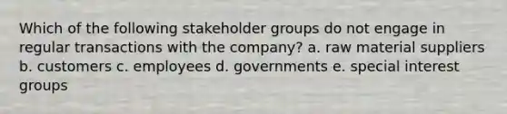 Which of the following stakeholder groups do not engage in regular transactions with the company? a. raw material suppliers b. customers c. employees d. governments e. special interest groups