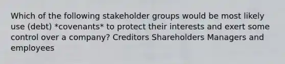 Which of the following stakeholder groups would be most likely use (debt) *covenants* to protect their interests and exert some control over a company? Creditors Shareholders Managers and employees